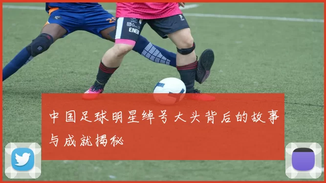 中国足球明星绰号大头背后的故事与成就揭秘