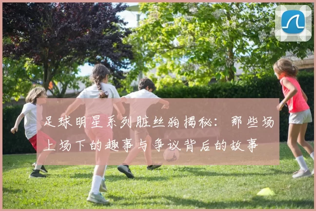 足球明星系列脏丝狗揭秘：那些场上场下的趣事与争议背后的故事
